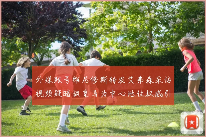 外媒账号维尼修斯转发艾弗森采访视频疑暗讽皇马为中心地位权威引热议